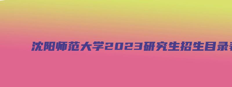 沈阳师范大学2023研究生招生目录表