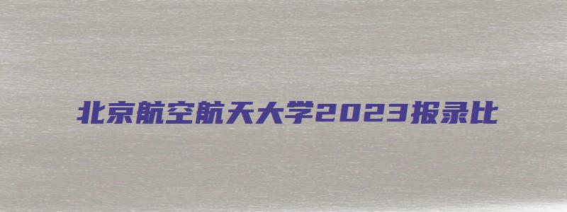 北京航空航天大学2023报录比