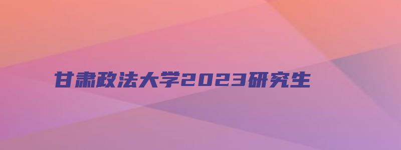 甘肃政法大学2023研究生