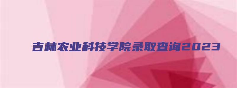 吉林农业科技学院录取查询2023