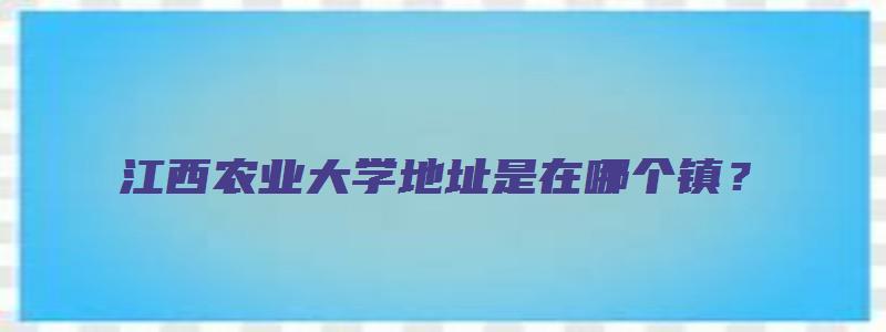 江西农业大学地址是在哪个镇？