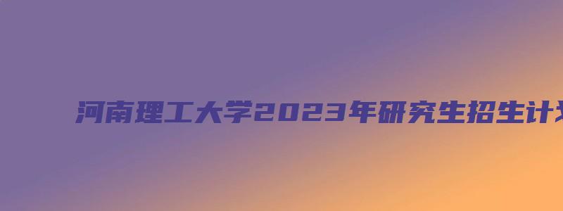 河南理工大学2023年研究生招生计划