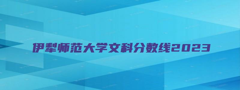 伊犁师范大学文科分数线2023