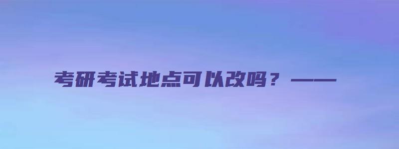 考研考试地点可以改吗？——