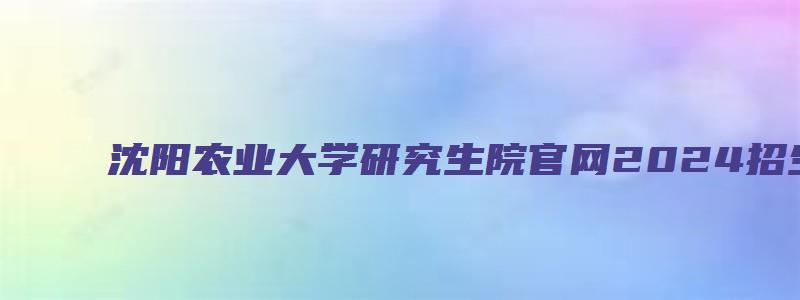 沈阳农业大学研究生院官网2024招生