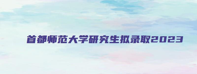 首都师范大学研究生拟录取2023