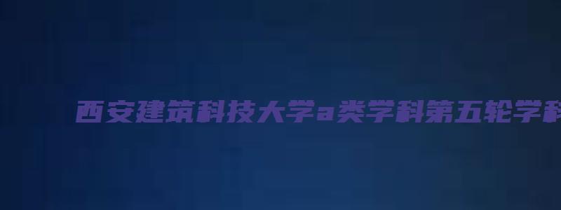 西安建筑科技大学a类学科第五轮学科评估