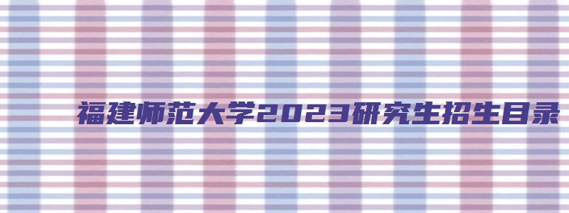 福建师范大学2023研究生招生目录