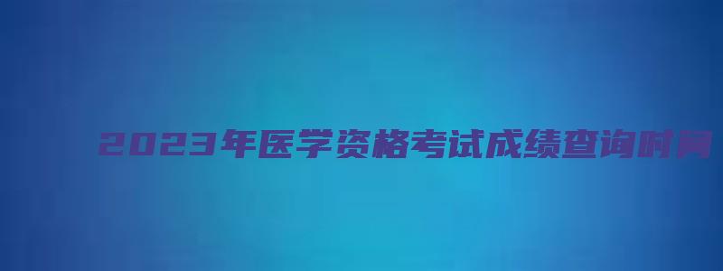 2023年医学资格考试成绩查询时间