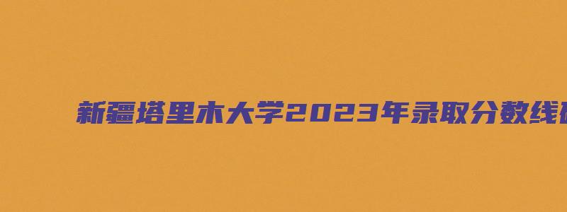 新疆塔里木大学2023年录取分数线研究生