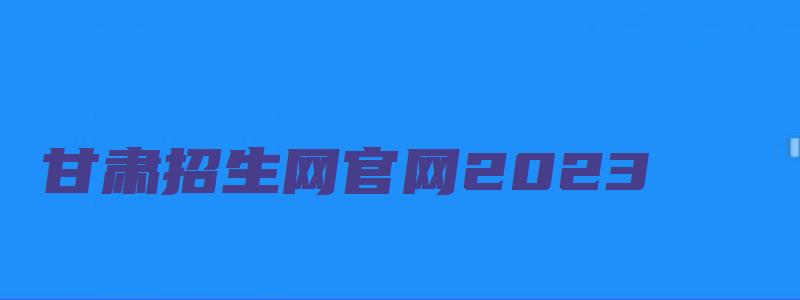 甘肃招生网官网2023