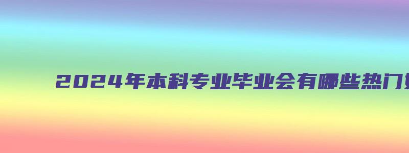 2024年本科专业毕业会有哪些热门好就业的本科专业