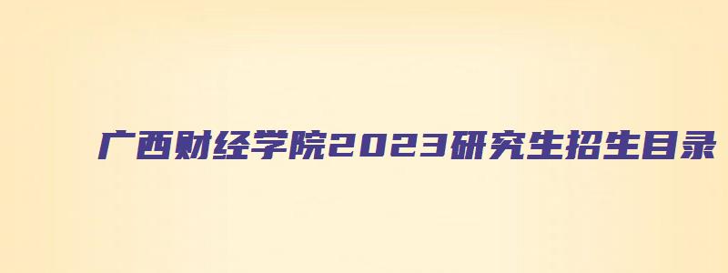 广西财经学院2023研究生招生目录