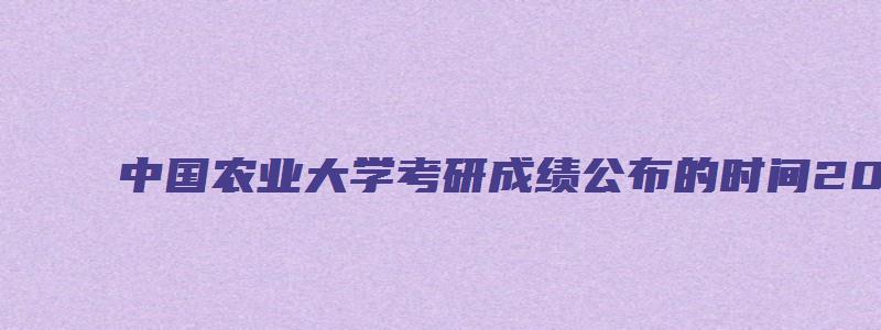 中国农业大学考研成绩公布的时间2023