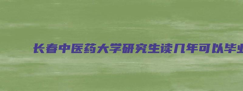 长春中医药大学研究生读几年可以毕业