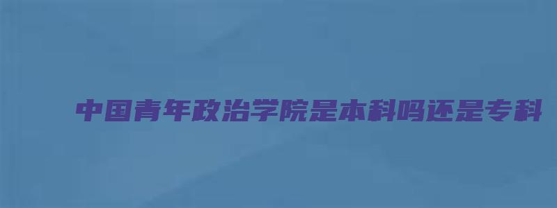 中国青年政治学院是本科吗还是专科