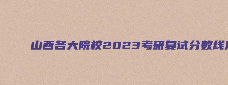 山西各大院校2023考研复试分数线汇总