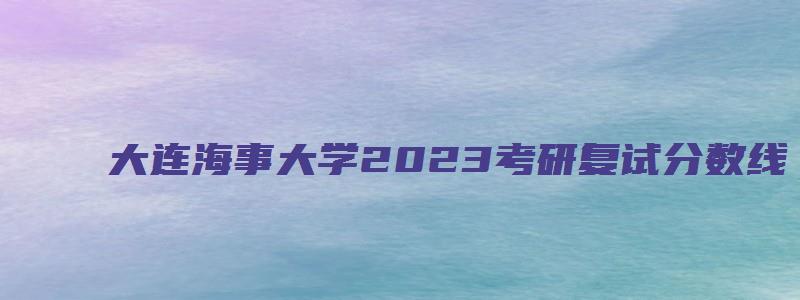 大连海事大学2023考研复试分数线