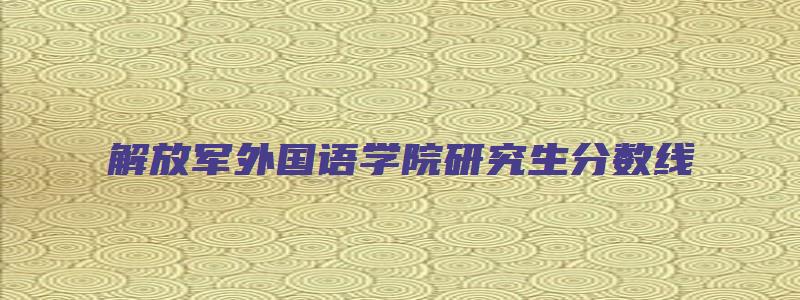 解放军外国语学院研究生分数线