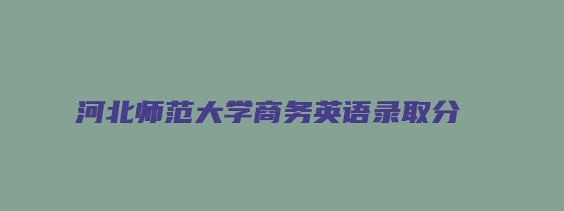 河北师范大学商务英语录取分