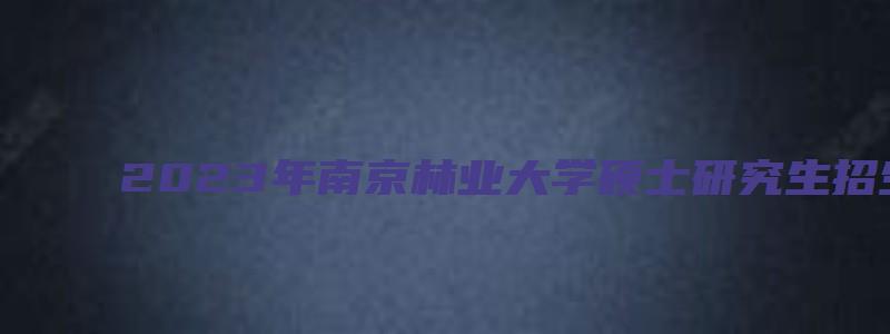 2023年南京林业大学硕士研究生招生简章及答案