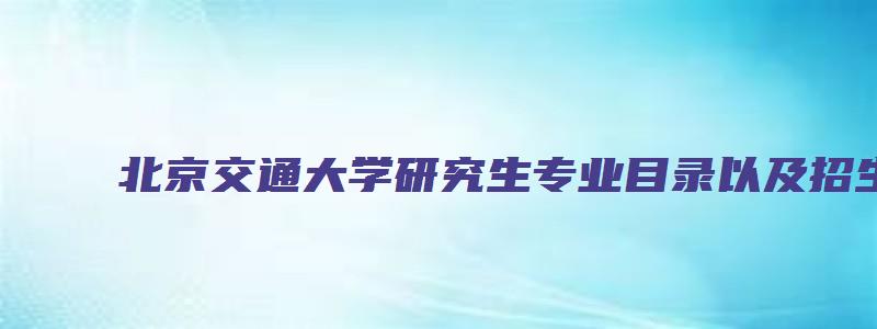 北京交通大学研究生专业目录以及招生人数