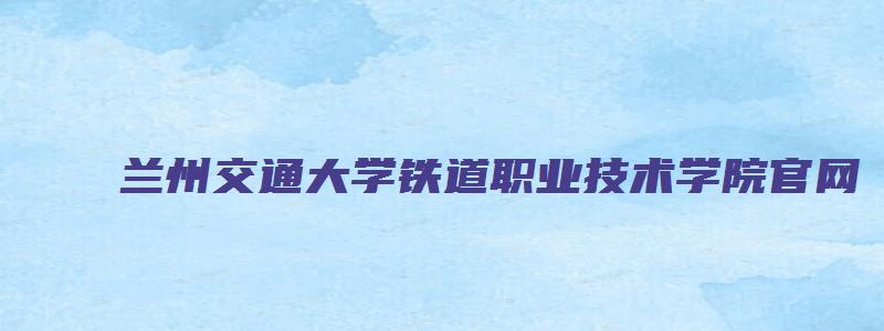 兰州交通大学铁道职业技术学院官网