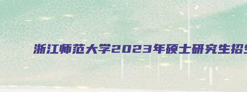 浙江师范大学2023年硕士研究生招生简章公布