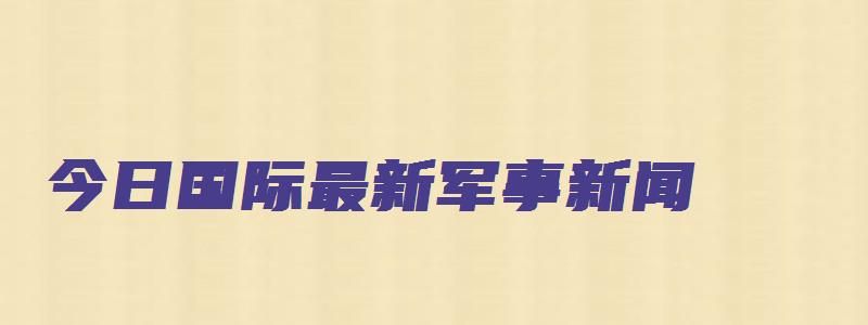 今日国际最新军事新闻