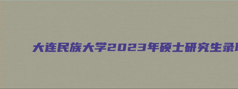 大连民族大学2023年硕士研究生录取通知书发放通知