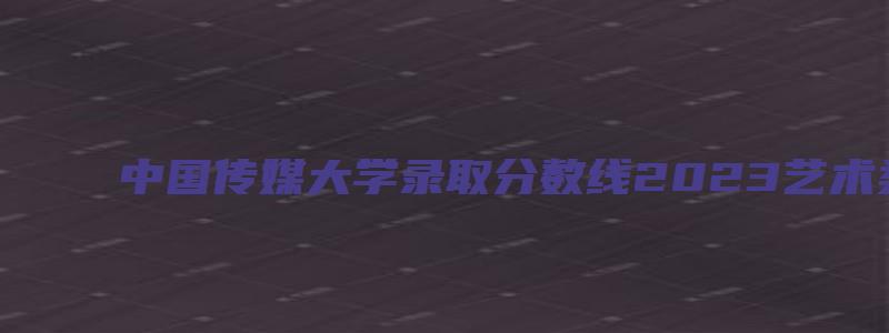 中国传媒大学录取分数线2023艺术类