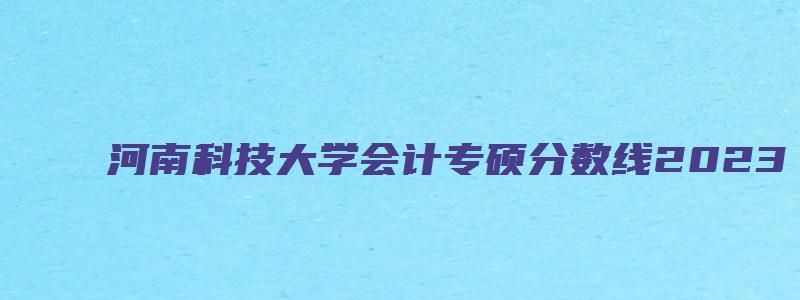 河南科技大学会计专硕分数线2023