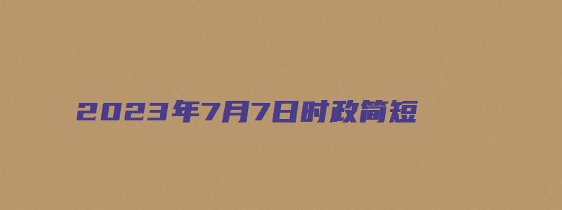 2023年7月7日时政简短