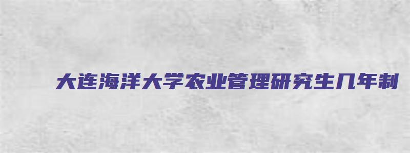 大连海洋大学农业管理研究生几年制