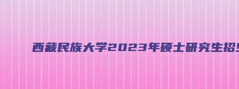 西藏民族大学2023年硕士研究生招生简章及答案