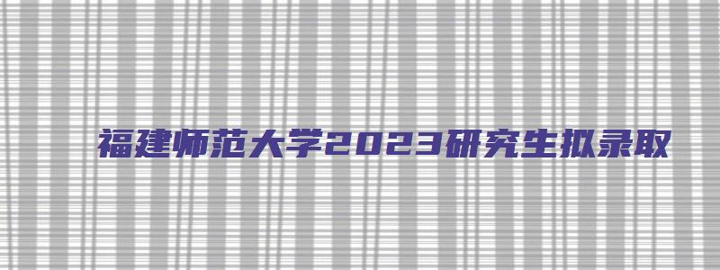 福建师范大学2023研究生拟录取