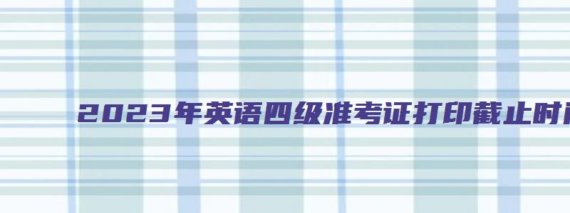 2023年英语四级准考证打印截止时间