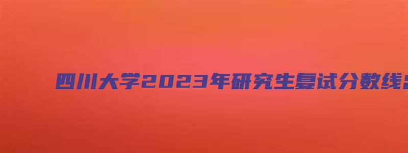 四川大学2023年研究生复试分数线出来了吗