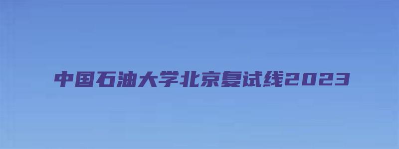 中国石油大学北京复试线2023