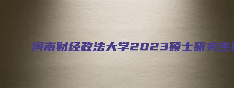 河南财经政法大学2023硕士研究生招生简章