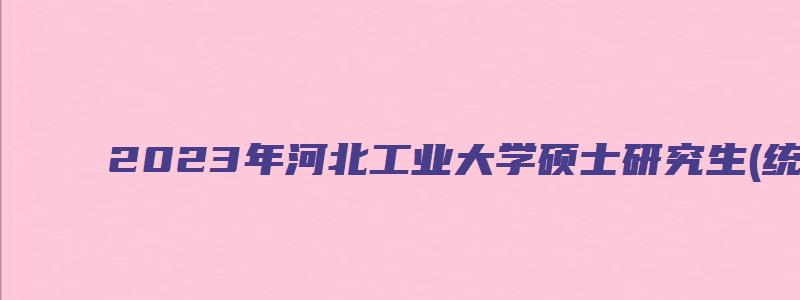 2023年河北工业大学硕士研究生(统考)拟录取名单公示