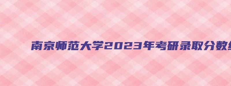 南京师范大学2023年考研录取分数线