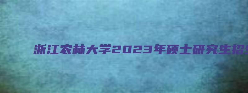 浙江农林大学2023年硕士研究生招生专业目录