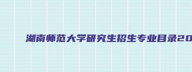 湖南师范大学研究生招生专业目录2023