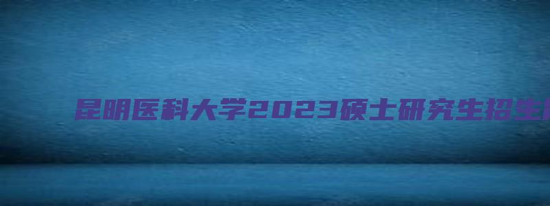 昆明医科大学2023硕士研究生招生简章电话