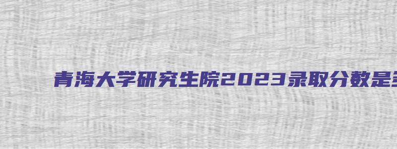 青海大学研究生院2023录取分数是多少