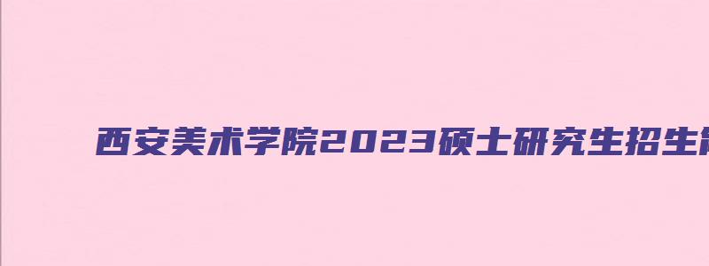 西安美术学院2023硕士研究生招生简章及答案