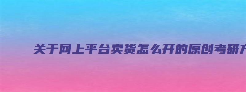 关于网上平台卖货怎么开的原创考研方面的文章