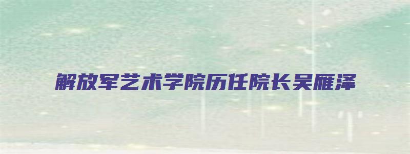 解放军艺术学院历任院长吴雁泽