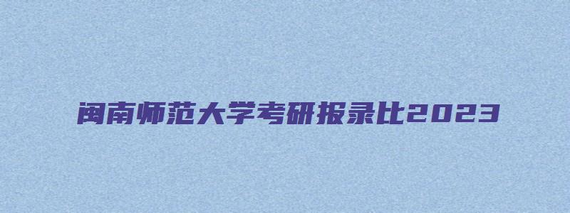 闽南师范大学考研报录比2023